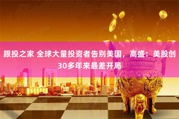 跟投之家 全球大量投资者告别美国，高盛：美股创30多年来最差开局