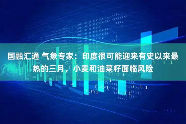 国融汇通 气象专家：印度很可能迎来有史以来最热的三月，小麦和油菜籽面临风险