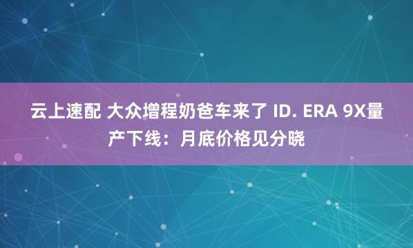 云上速配 大众增程奶爸车来了 ID. ERA 9X量产下线：月底价格见分晓