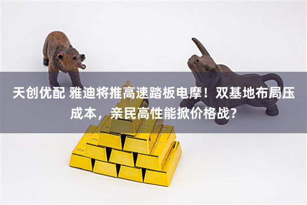 天创优配 雅迪将推高速踏板电摩！双基地布局压成本，亲民高性能掀价格战？