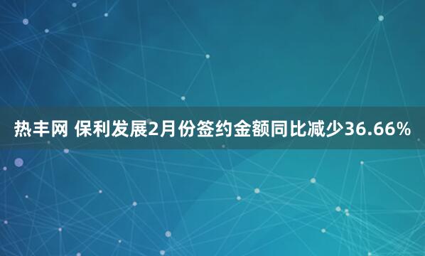 热丰网 保利发展2月份签约金额同比减少36.66%