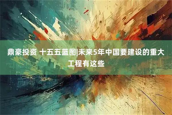 鼎豪投资 十五五蓝图|未来5年中国要建设的重大工程有这些