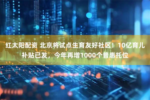 红太阳配资 北京将试点生育友好社区！10亿育儿补贴已发，今年再增1000个普惠托位