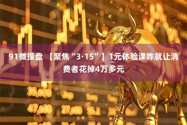 91微操盘 【聚焦“3·15”】1元体验课咋就让消费者花掉4万多元