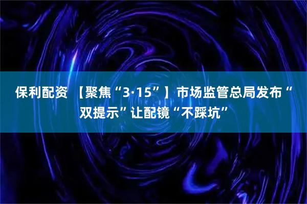 保利配资 【聚焦“3·15”】市场监管总局发布“双提示”让配镜“不踩坑”