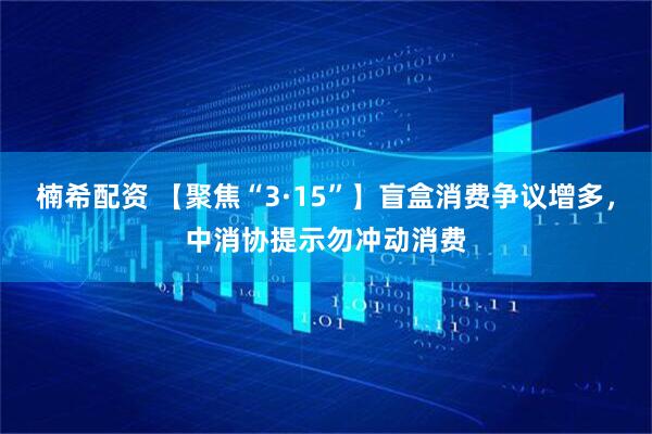 楠希配资 【聚焦“3·15”】盲盒消费争议增多，中消协提示勿冲动消费