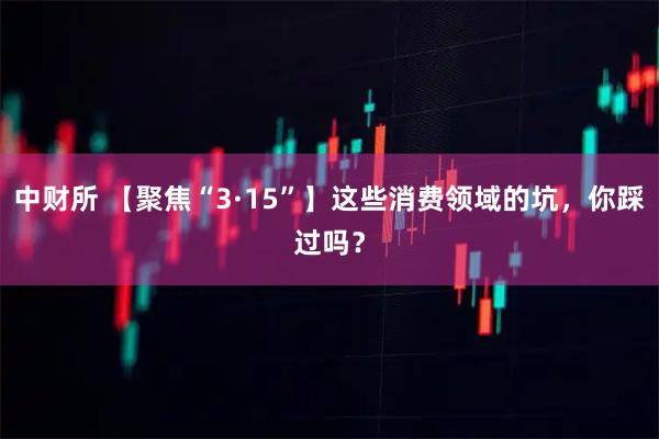 中财所 【聚焦“3·15”】这些消费领域的坑，你踩过吗？
