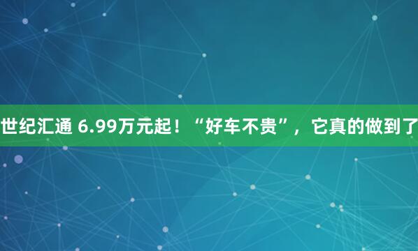 世纪汇通 6.99万元起！“好车不贵”，它真的做到了