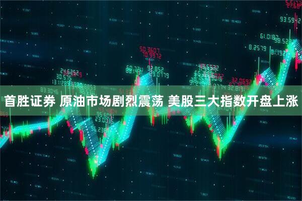 首胜证券 原油市场剧烈震荡 美股三大指数开盘上涨