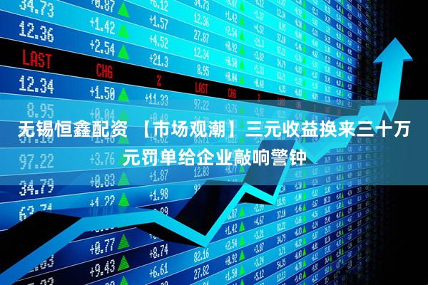 无锡恒鑫配资 【市场观潮】三元收益换来三十万元罚单给企业敲响警钟