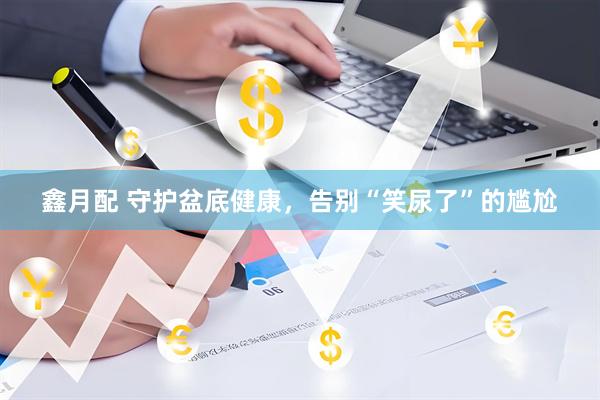 鑫月配 守护盆底健康，告别“笑尿了”的尴尬