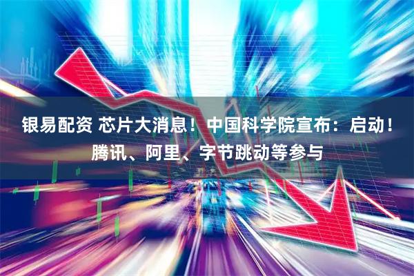 银易配资 芯片大消息！中国科学院宣布：启动！腾讯、阿里、字节跳动等参与