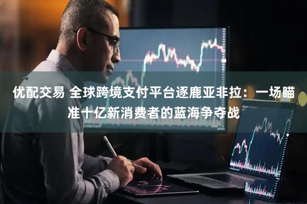 优配交易 全球跨境支付平台逐鹿亚非拉：一场瞄准十亿新消费者的蓝海争夺战