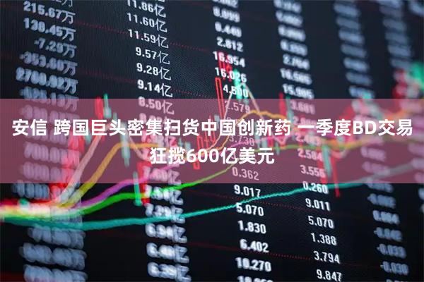 安信 跨国巨头密集扫货中国创新药 一季度BD交易狂揽600亿美元
