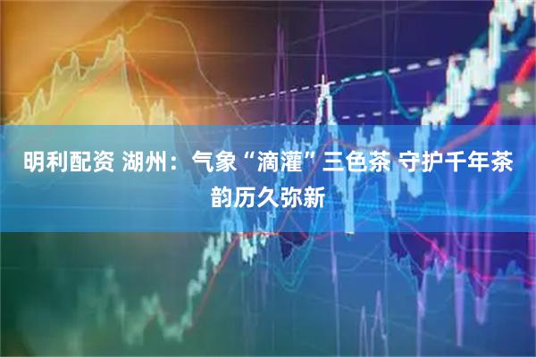明利配资 湖州：气象“滴灌”三色茶 守护千年茶韵历久弥新