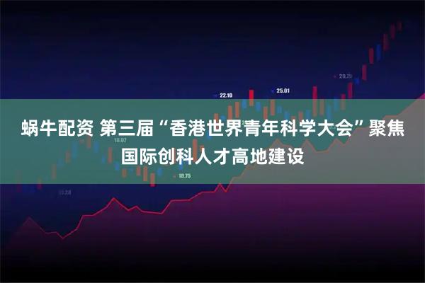 蜗牛配资 第三届“香港世界青年科学大会”聚焦国际创科人才高地建设