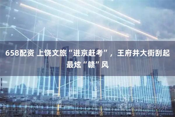 658配资 上饶文旅“进京赶考”，王府井大街刮起最炫“赣”风