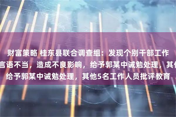 财富策略 桂东县联合调查组：发现个别干部工作方式简单、态度生硬、言语不当，造成不良影响，给予郭某中诫勉处理，其他5名工作人员批评教育