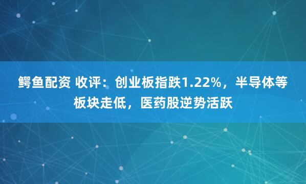 鳄鱼配资 收评：创业板指跌1.22%，半导体等板块走低，医药股逆势活跃