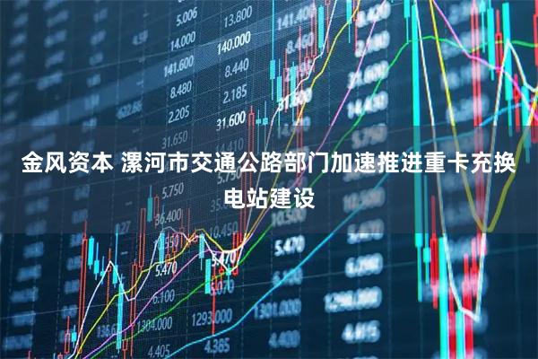 金风资本 漯河市交通公路部门加速推进重卡充换电站建设