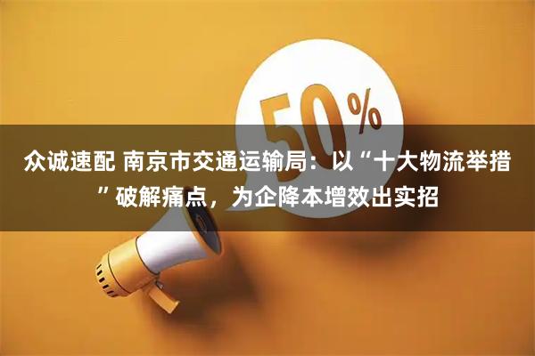 众诚速配 南京市交通运输局：以“十大物流举措”破解痛点，为企降本增效出实招