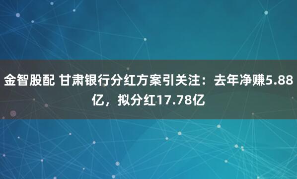 金智股配 甘肃银行分红方案引关注：去年净赚5.88亿，拟分红17.78亿
