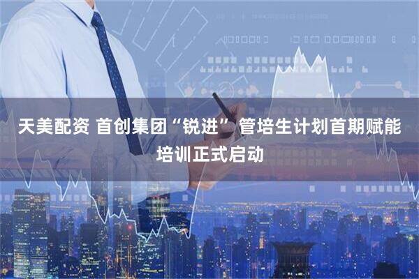 天美配资 首创集团“锐进” 管培生计划首期赋能培训正式启动