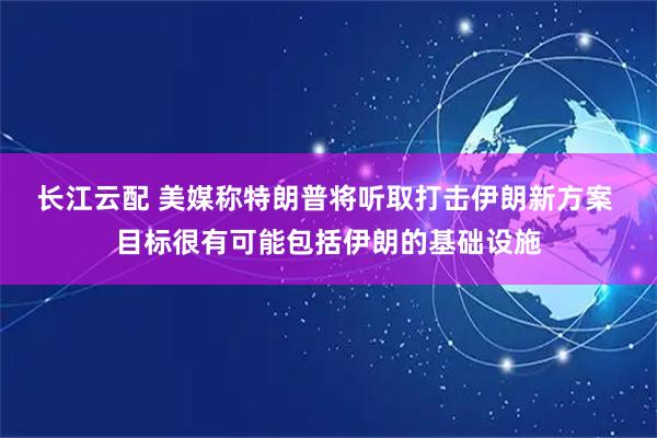 长江云配 美媒称特朗普将听取打击伊朗新方案 目标很有可能包括伊朗的基础设施