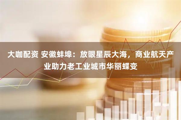 大咖配资 安徽蚌埠：放眼星辰大海，商业航天产业助力老工业城市华丽蝶变