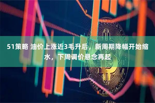 51策略 油价上涨近3毛升后，新周期降幅开始缩水，下周调价悬念再起