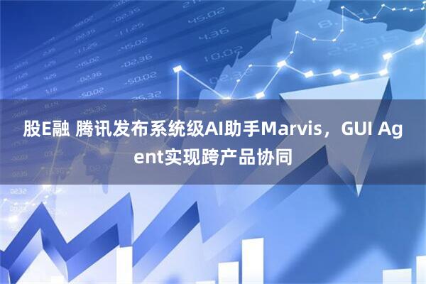 股E融 腾讯发布系统级AI助手Marvis,GUI Agent实现跨产品协同