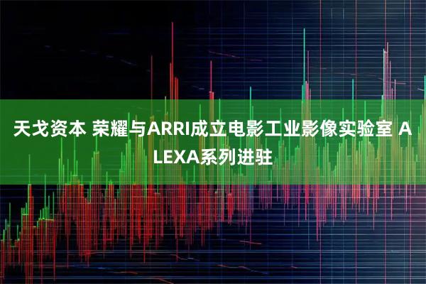 天戈资本 荣耀与ARRI成立电影工业影像实验室 ALEXA系列进驻