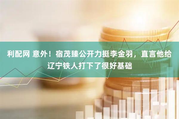 利配网 意外！宿茂臻公开力挺李金羽，直言他给辽宁铁人打下了很好基础