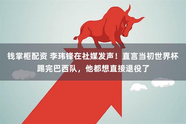 钱掌柜配资 李玮锋在社媒发声!直言当初世界杯踢完巴西队,他都想直接退役了