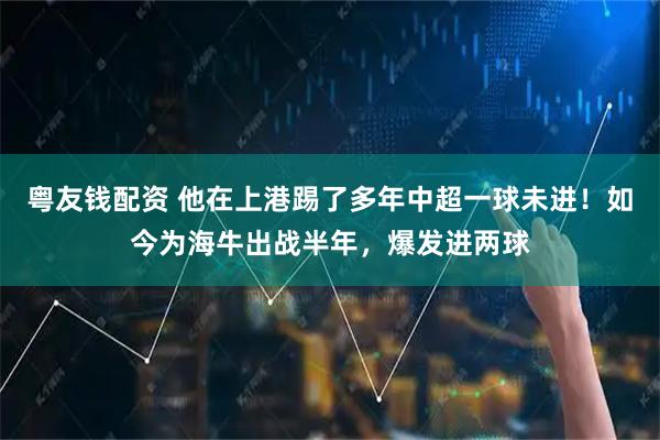 粤友钱配资 他在上港踢了多年中超一球未进！如今为海牛出战半年，爆发进两球