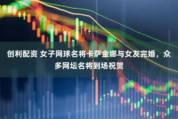 创利配资 女子网球名将卡萨金娜与女友完婚，众多网坛名将到场祝贺