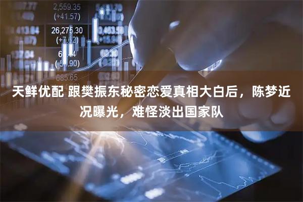 天鲜优配 跟樊振东秘密恋爱真相大白后，陈梦近况曝光，难怪淡出国家队
