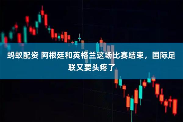 蚂蚁配资 阿根廷和英格兰这场比赛结束，国际足联又要头疼了
