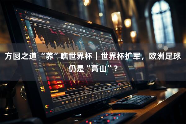方圆之道 “荞”瞧世界杯|世界杯扩军,欧洲足球仍是“高山”?