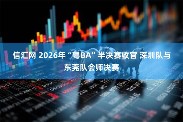 信汇网 2026年“粤BA”半决赛收官 深圳队与东莞队会师决赛