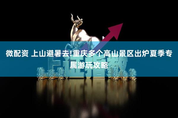 微配资 上山避暑去!重庆多个高山景区出炉夏季专属游玩攻略