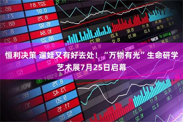 恒利决策 遛娃又有好去处！“万物有光”生命研学艺术展7月25日启幕
