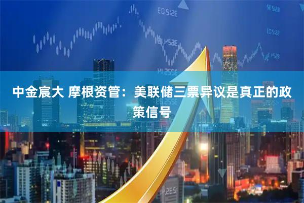 中金宸大 摩根资管：美联储三票异议是真正的政策信号