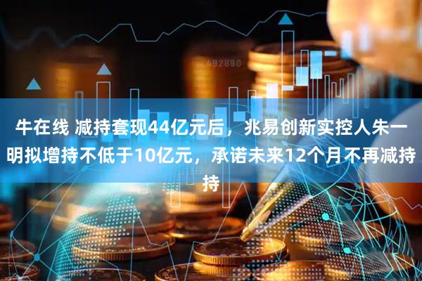 牛在线 减持套现44亿元后，兆易创新实控人朱一明拟增持不低于10亿元，承诺未来12个月不再减持