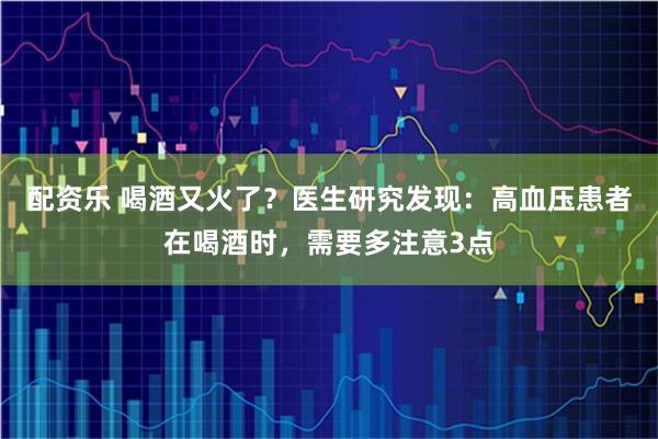 配资乐 喝酒又火了？医生研究发现：高血压患者在喝酒时，需要多注意3点
