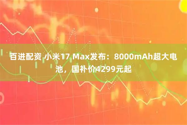 百进配资 小米17 Max发布：8000mAh超大电池，国补价4299元起