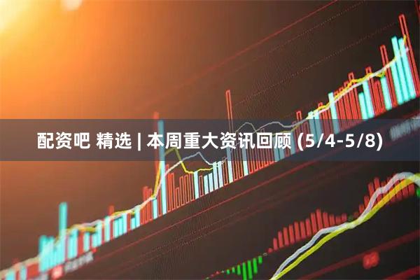 配资吧 精选 | 本周重大资讯回顾 (5/4-5/8)