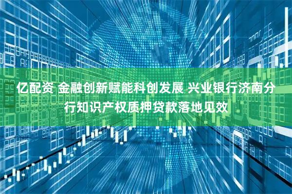 亿配资 金融创新赋能科创发展 兴业银行济南分行知识产权质押贷款落地见效
