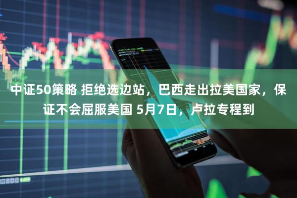 中证50策略 拒绝选边站，巴西走出拉美国家，保证不会屈服美国 5月7日，卢拉专程到