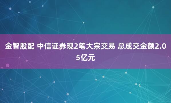 金智股配 中信证券现2笔大宗交易 总成交金额2.05亿元